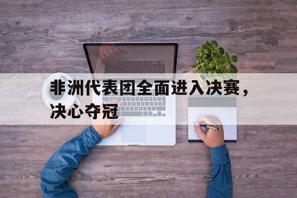 非洲代表团全面进入决赛，决心夺冠